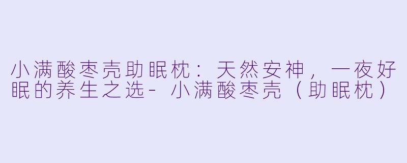 小满酸枣壳助眠枕：天然安神，一夜好眠的养生之选-小满酸枣壳（助眠枕）