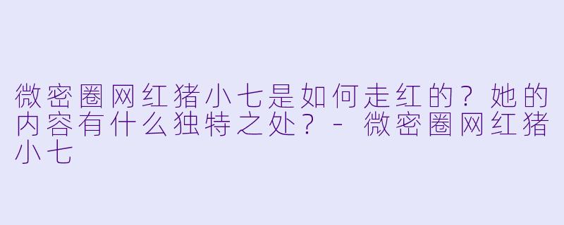 微密圈网红猪小七是如何走红的？她的内容有什么独特之处？-微密圈网红猪小七