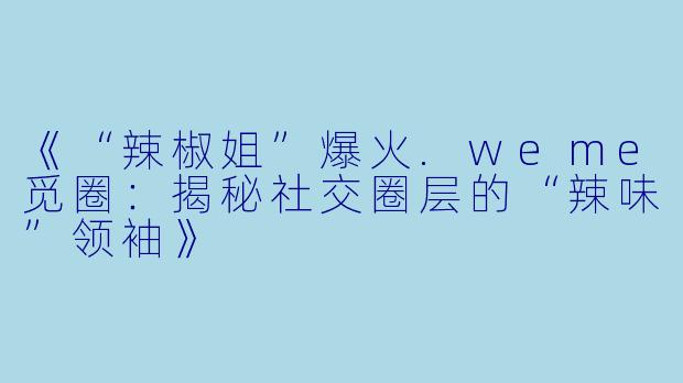 《“辣椒姐”爆火.weme觅圈:揭秘社交圈层的“辣味”领袖》