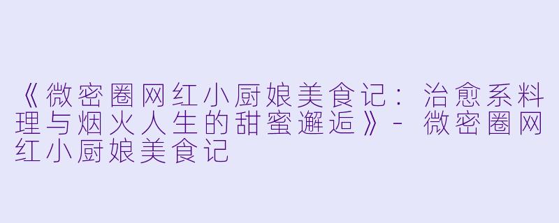 《微密圈网红小厨娘美食记：治愈系料理与烟火人生的甜蜜邂逅》-微密圈网红小厨娘美食记