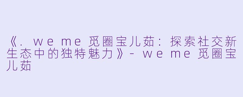 《.weme觅圈宝儿茹：探索社交新生态中的独特魅力》-weme觅圈宝儿茹