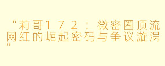 “莉哥172：微密圈顶流网红的崛起密码与争议漩涡”