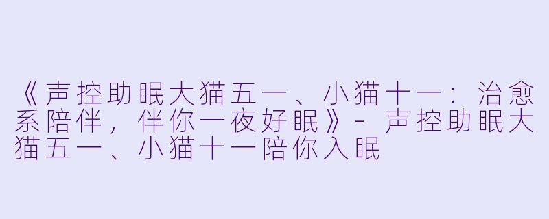 《声控助眠大猫五一、小猫十一：治愈系陪伴，伴你一夜好眠》-声控助眠大猫五一、小猫十一陪你入眠