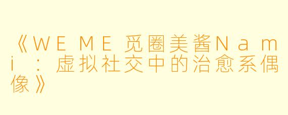 《WEME觅圈美酱Nami：虚拟社交中的治愈系偶像》