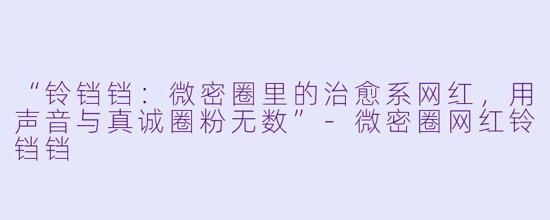 “铃铛铛：微密圈里的治愈系网红，用声音与真诚圈粉无数”-微密圈网红铃铛铛