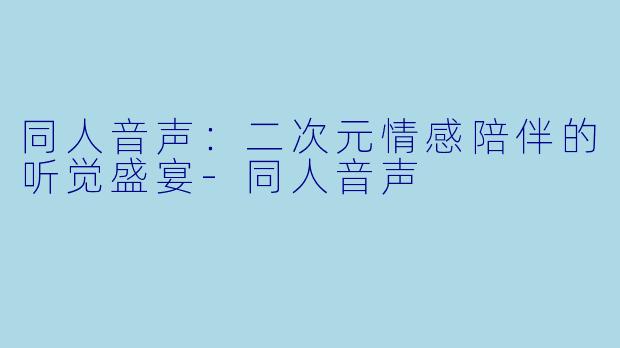 同人音声：二次元情感陪伴的听觉盛宴-同人音声