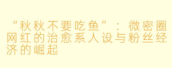 “秋秋不要吃鱼”：微密圈网红的治愈系人设与粉丝经济的崛起