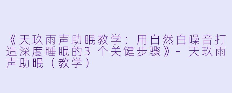 《天玖雨声助眠教学：用自然白噪音打造深度睡眠的3个关键步骤》-天玖雨声助眠（教学）