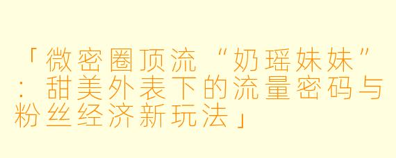 「微密圈顶流“奶瑶妹妹”：甜美外表下的流量密码与粉丝经济新玩法」