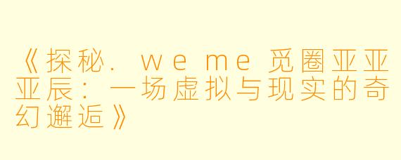 《探秘.weme觅圈亚亚亚辰：一场虚拟与现实的奇幻邂逅》