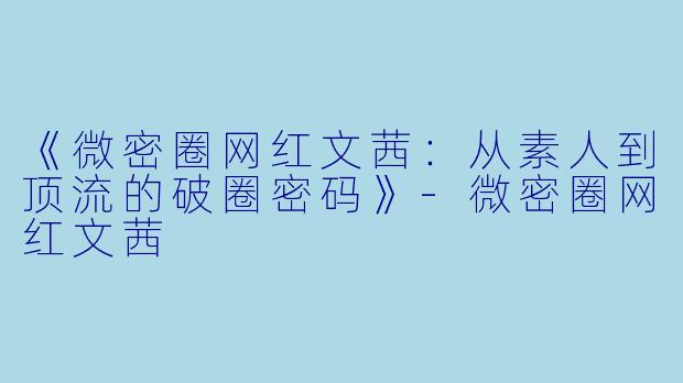 《微密圈网红文茜：从素人到顶流的破圈密码》-微密圈网红文茜