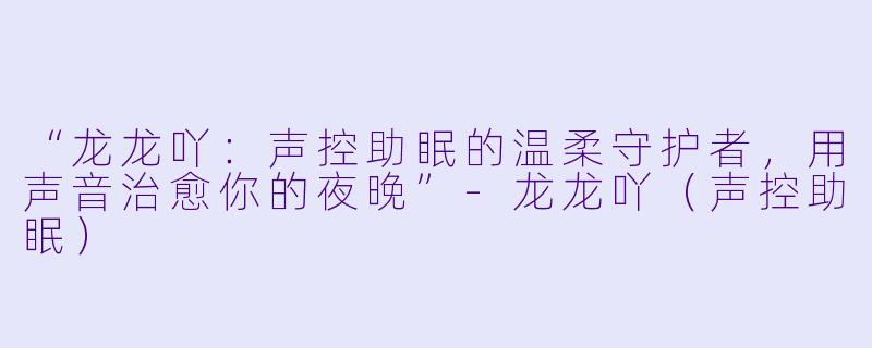 “龙龙吖：声控助眠的温柔守护者，用声音治愈你的夜晚”-龙龙吖（声控助眠）