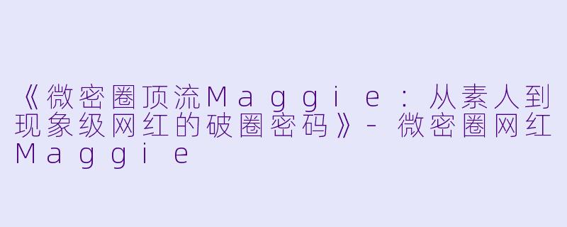 《微密圈顶流Maggie：从素人到现象级网红的破圈密码》-微密圈网红Maggie