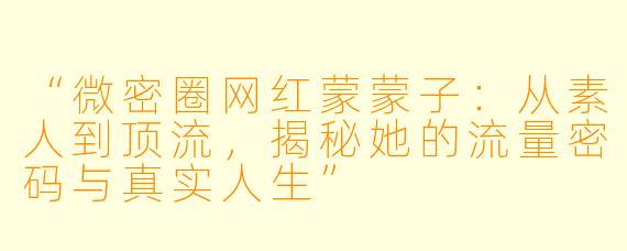 “微密圈网红蒙蒙子：从素人到顶流，揭秘她的流量密码与真实人生”
