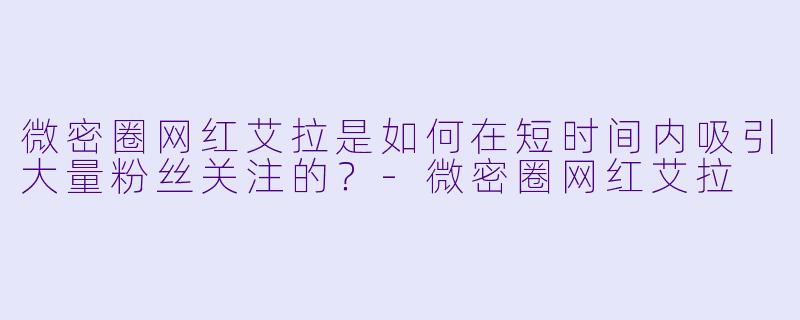 微密圈网红艾拉是如何在短时间内吸引大量粉丝关注的？-微密圈网红艾拉