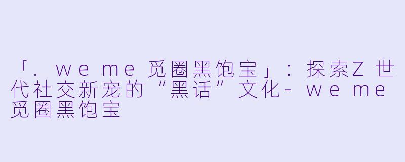 「.weme觅圈黑饱宝」：探索Z世代社交新宠的“黑话”文化-weme觅圈黑饱宝