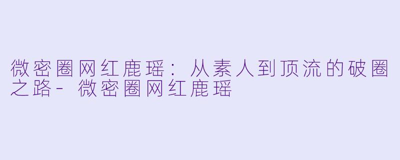 微密圈网红鹿瑶：从素人到顶流的破圈之路-微密圈网红鹿瑶
