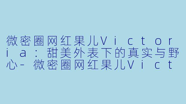微密圈网红果儿Victoria：甜美外表下的真实与野心-微密圈网红果儿Victoria