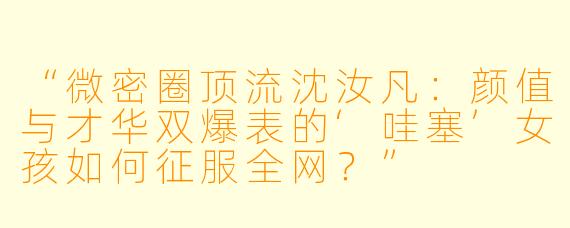 “微密圈顶流沈汝凡：颜值与才华双爆表的‘哇塞’女孩如何征服全网？”