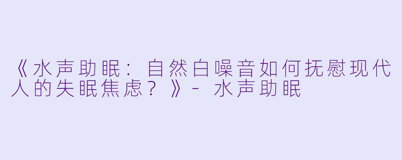 《水声助眠：自然白噪音如何抚慰现代人的失眠焦虑？》-水声助眠