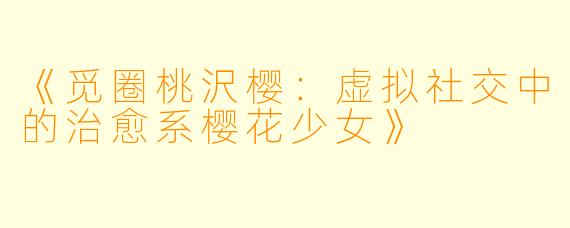 《觅圈桃沢樱：虚拟社交中的治愈系樱花少女》