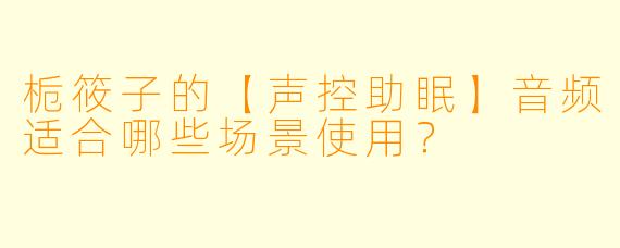 栀筱子的【声控助眠】音频适合哪些场景使用？