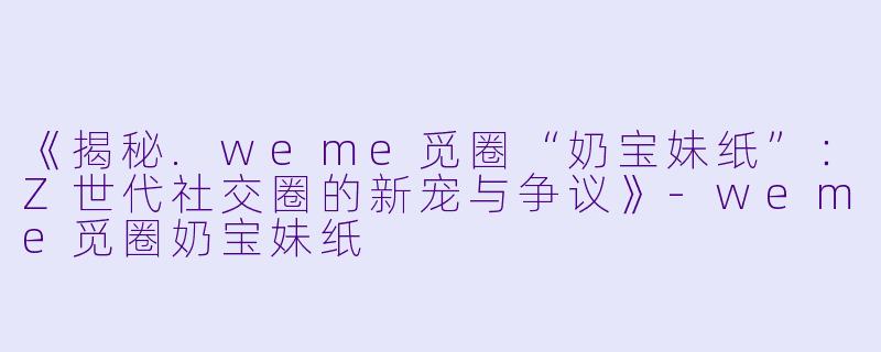 《揭秘.weme觅圈“奶宝妹纸”：Z世代社交圈的新宠与争议》-weme觅圈奶宝妹纸