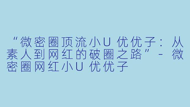 “微密圈顶流小U优优子：从素人到网红的破圈之路”-微密圈网红小U优优子