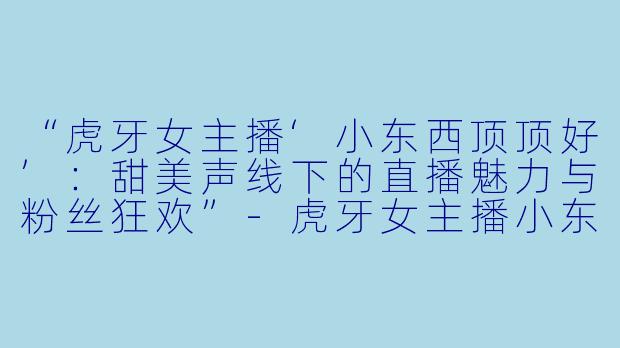 “虎牙女主播‘小东西顶顶好’：甜美声线下的直播魅力与粉丝狂欢”-虎牙女主播小东西顶顶好