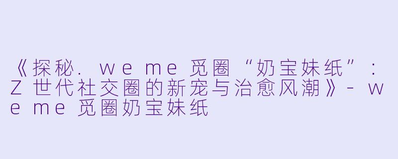 《探秘.weme觅圈“奶宝妹纸”：Z世代社交圈的新宠与治愈风潮》-weme觅圈奶宝妹纸
