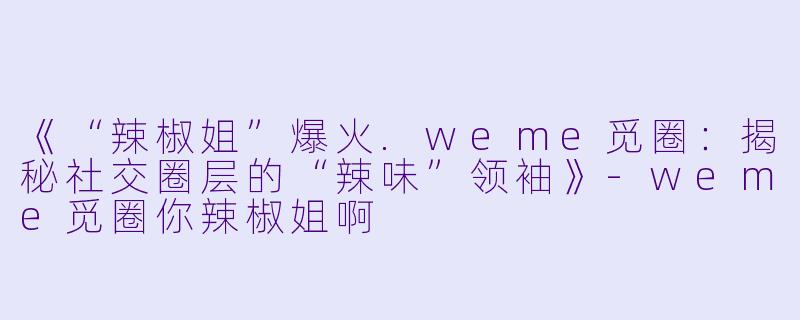 《“辣椒姐”爆火.weme觅圈：揭秘社交圈层的“辣味”领袖》-weme觅圈你辣椒姐啊