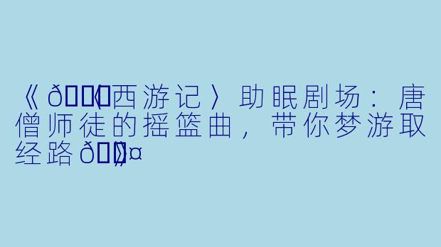 《🌙〈西游记〉助眠剧场：唐僧师徒的摇篮曲，带你梦游取经路💤》