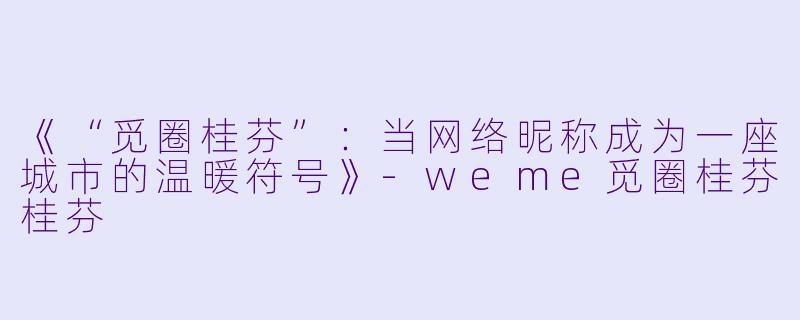 《“觅圈桂芬”：当网络昵称成为一座城市的温暖符号》-weme觅圈桂芬桂芬