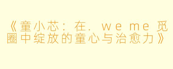《童小芯：在.weme觅圈中绽放的童心与治愈力》