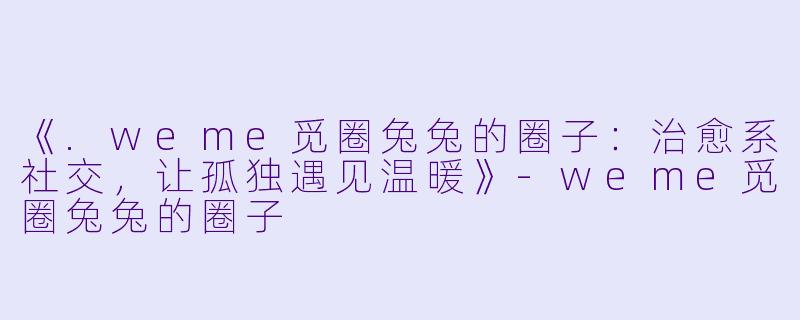 《.weme觅圈兔兔的圈子：治愈系社交，让孤独遇见温暖》-weme觅圈兔兔的圈子