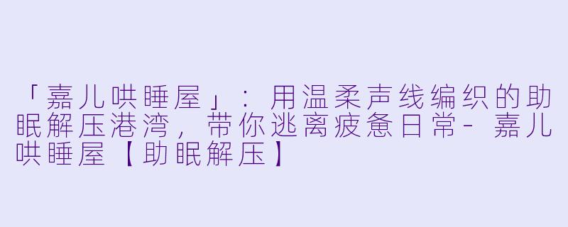 「嘉儿哄睡屋」：用温柔声线编织的助眠解压港湾，带你逃离疲惫日常-嘉儿哄睡屋【助眠解压】