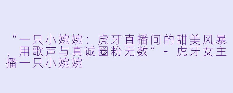 “一只小婉婉：虎牙直播间的甜美风暴，用歌声与真诚圈粉无数”-虎牙女主播一只小婉婉