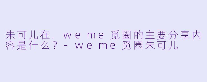 朱可儿在.weme觅圈的主要分享内容是什么？-weme觅圈朱可儿
