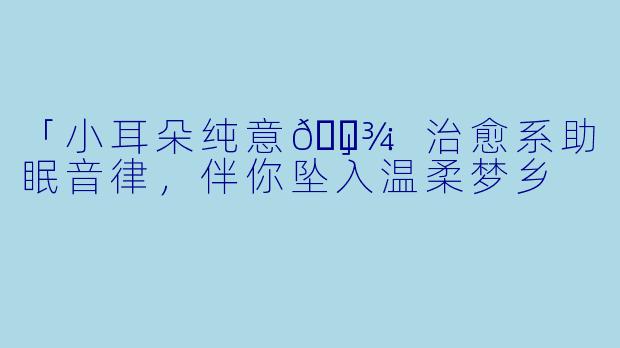 「小耳朵纯意🐾」：治愈系助眠音律，伴你坠入温柔梦乡