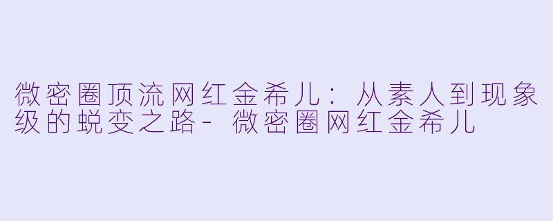 微密圈顶流网红金希儿：从素人到现象级的蜕变之路-微密圈网红金希儿