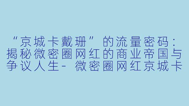 “京城卡戴珊”的流量密码：揭秘微密圈网红的商业帝国与争议人生-微密圈网红京城卡戴珊