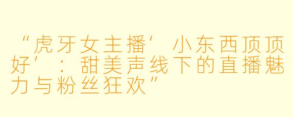 “虎牙女主播‘小东西顶顶好’：甜美声线下的直播魅力与粉丝狂欢”