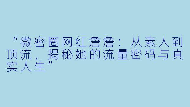 “微密圈网红詹詹：从素人到顶流，揭秘她的流量密码与真实人生”