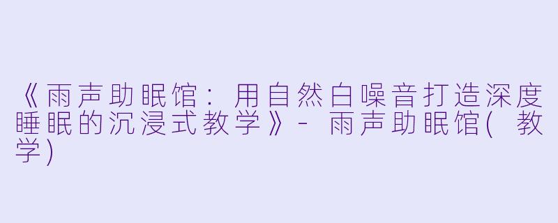 《雨声助眠馆：用自然白噪音打造深度睡眠的沉浸式教学》-雨声助眠馆(教学)