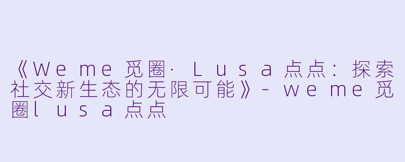 《Weme觅圈·Lusa点点：探索社交新生态的无限可能》