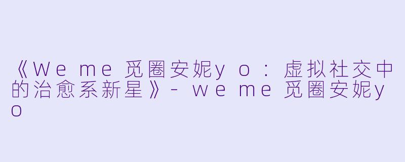 《Weme觅圈安妮yo：虚拟社交中的治愈系新星》