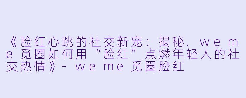 《脸红心跳的社交新宠：揭秘.weme觅圈如何用“脸红”点燃年轻人的社交热情》-weme觅圈脸红