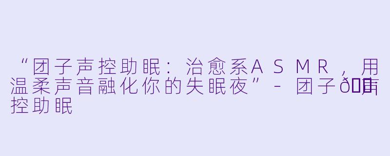 “团子声控助眠：治愈系ASMR，用温柔声音融化你的失眠夜”-团子🍡声控助眠