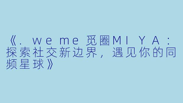 《.weme觅圈MIYA：探索社交新边界，遇见你的同频星球》