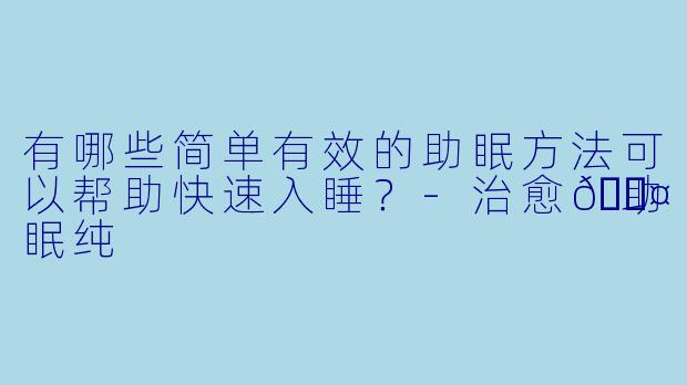有哪些简单有效的助眠方法可以帮助快速入睡？-治愈💤助眠纯